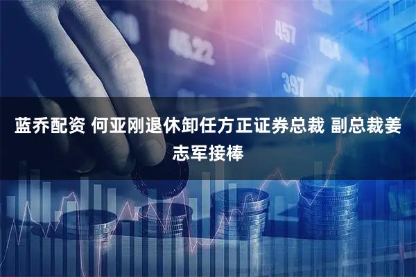 蓝乔配资 何亚刚退休卸任方正证券总裁 副总裁姜志军接棒