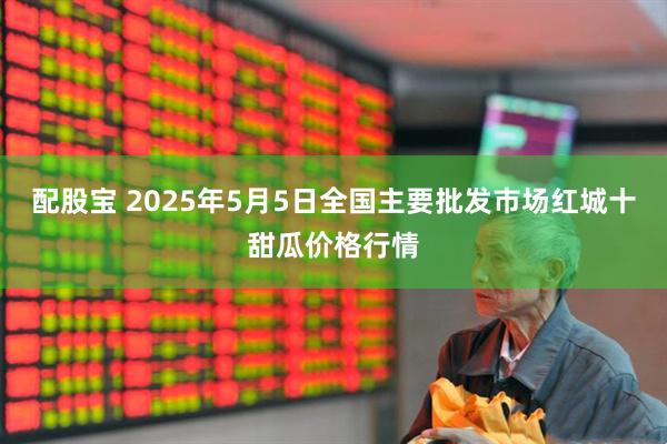 配股宝 2025年5月5日全国主要批发市场红城十甜瓜价格行情