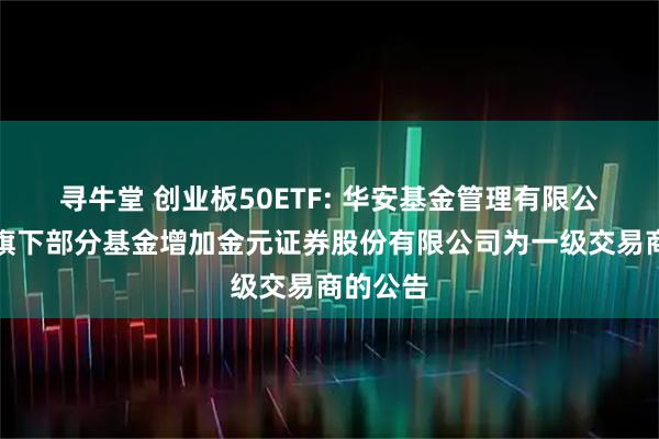 寻牛堂 创业板50ETF: 华安基金管理有限公司关于旗下部分基金增加金元证券股份有限公司为一级交易商的公告