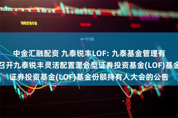 中金汇融配资 九泰锐丰LOF: 九泰基金管理有限公司关于以通讯方式召开九泰锐丰灵活配置混合型证券投资基金(LOF)基金份额持有人大会的公告