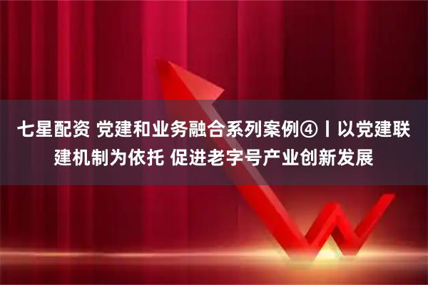 七星配资 党建和业务融合系列案例④丨以党建联建机制为依托 促进老字号产业创新发展