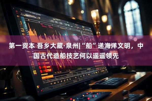 第一资本 吾乡大藏·泉州|“船”递海洋文明，中国古代造船技艺何以遥遥领先