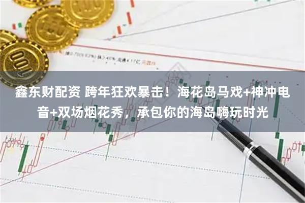 鑫东财配资 跨年狂欢暴击！海花岛马戏+神冲电音+双场烟花秀，承包你的海岛嗨玩时光