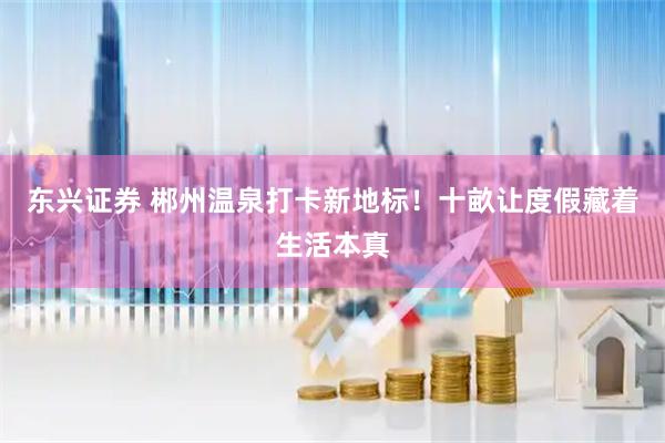 东兴证券 郴州温泉打卡新地标！十畝让度假藏着生活本真
