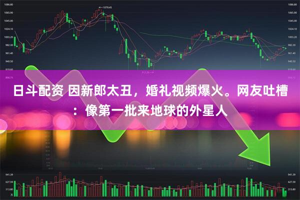 日斗配资 因新郎太丑，婚礼视频爆火。网友吐槽：像第一批来地球的外星人