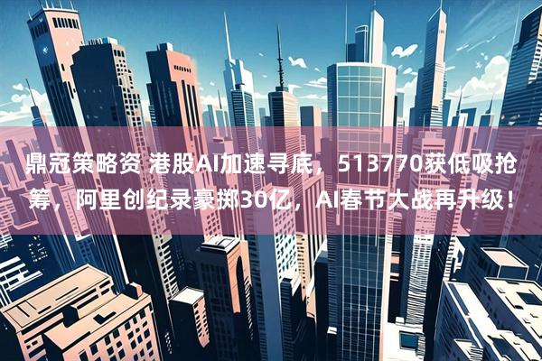 鼎冠策略资 港股AI加速寻底，513770获低吸抢筹，阿里创纪录豪掷30亿，AI春节大战再升级！