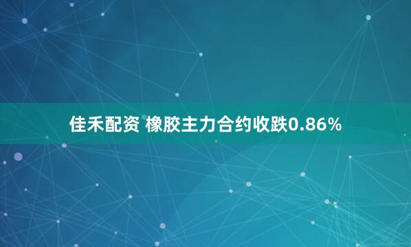 佳禾配资 橡胶主力合约收跌0.86%