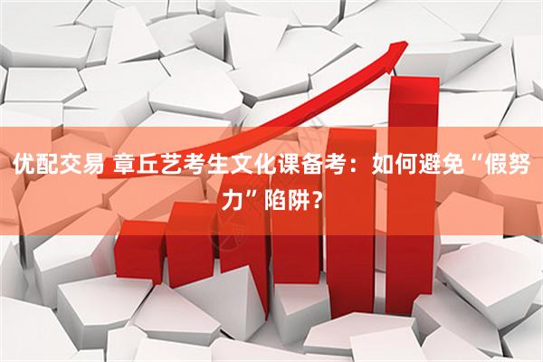 优配交易 章丘艺考生文化课备考：如何避免“假努力”陷阱？