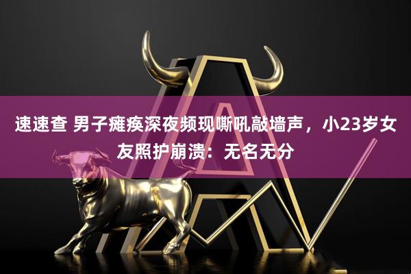 速速查 男子瘫痪深夜频现嘶吼敲墙声，小23岁女友照护崩溃：无名无分