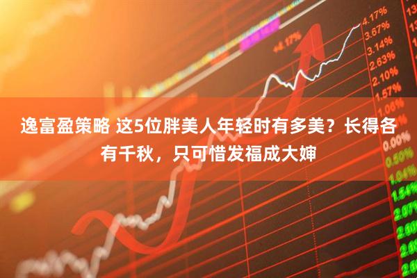 逸富盈策略 这5位胖美人年轻时有多美？长得各有千秋，只可惜发福成大婶