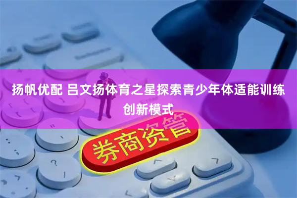 扬帆优配 吕文扬体育之星探索青少年体适能训练创新模式