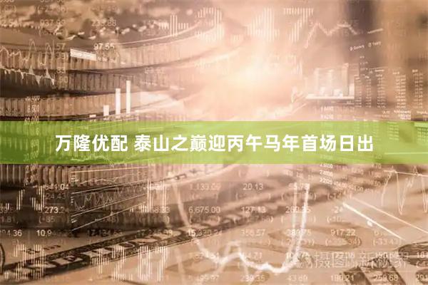 万隆优配 泰山之巅迎丙午马年首场日出