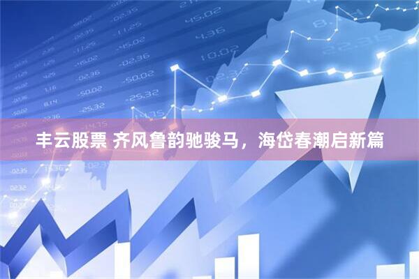 丰云股票 齐风鲁韵驰骏马，海岱春潮启新篇