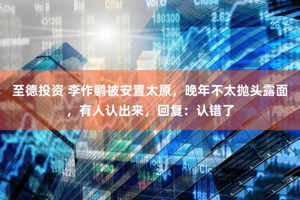 至德投资 李作鹏被安置太原，晚年不太抛头露面，有人认出来，回复：认错了