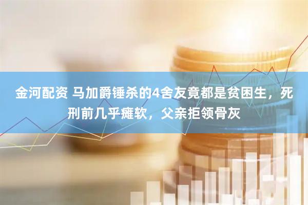 金河配资 马加爵锤杀的4舍友竟都是贫困生，死刑前几乎瘫软，父亲拒领骨灰