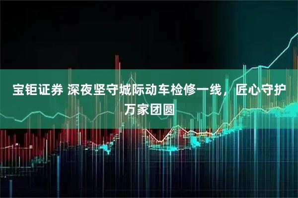 宝钜证券 深夜坚守城际动车检修一线，匠心守护万家团圆