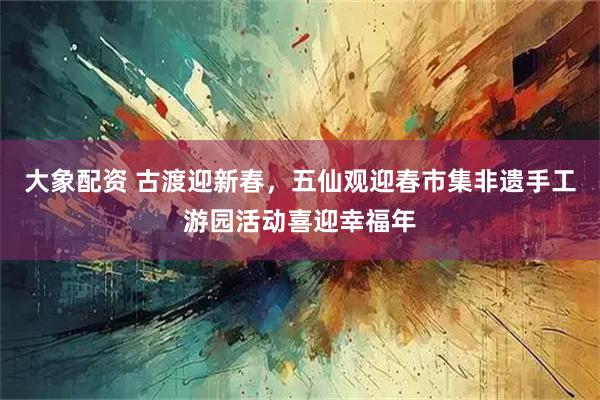 大象配资 古渡迎新春，五仙观迎春市集非遗手工游园活动喜迎幸福年