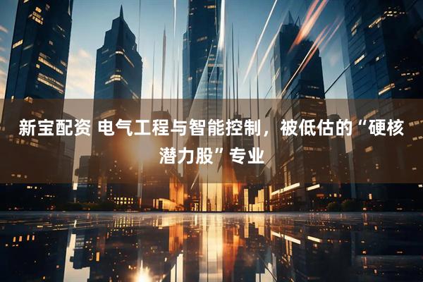 新宝配资 电气工程与智能控制，被低估的“硬核潜力股”专业