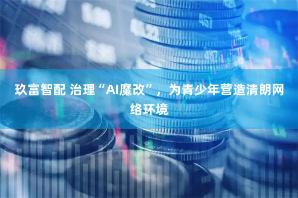 玖富智配 治理“AI魔改”，为青少年营造清朗网络环境