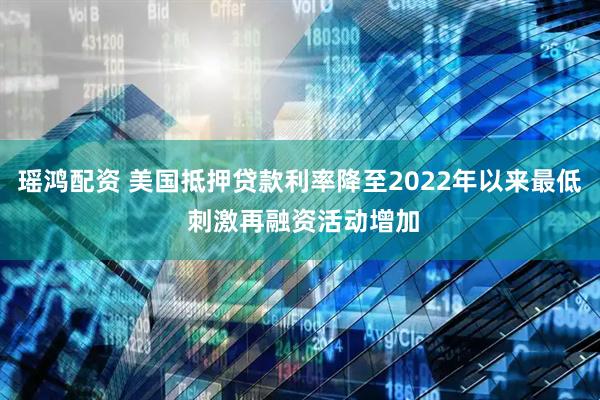 瑶鸿配资 美国抵押贷款利率降至2022年以来最低 刺激再融资活动增加