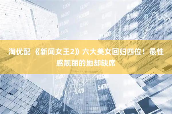 淘优配 《新闻女王2》六大美女回归四位！最性感靓丽的她却缺席