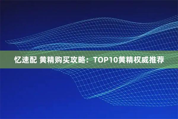 忆速配 黄精购买攻略：TOP10黄精权威推荐