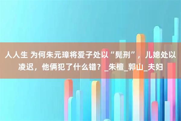 人人生 为何朱元璋将爱子处以“髡刑”，儿媳处以凌迟，他俩犯了什么错？_朱檀_郭山_夫妇