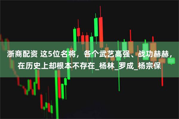 浙商配资 这5位名将，各个武艺高强、战功赫赫，在历史上却根本不存在_杨林_罗成_杨宗保